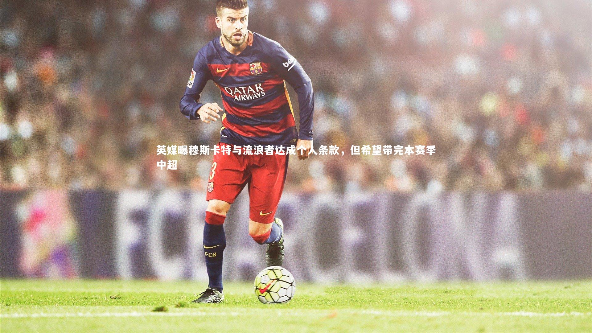 乐竟体育app：英媒曝穆斯卡特与流浪者达成个人条款，但希望带完本赛季中超